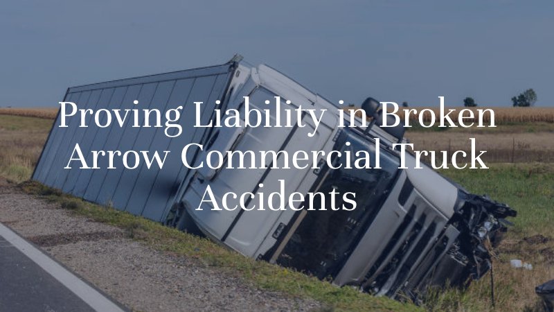 Proving Liability in Broken Arrow Commercial Truck Accidents